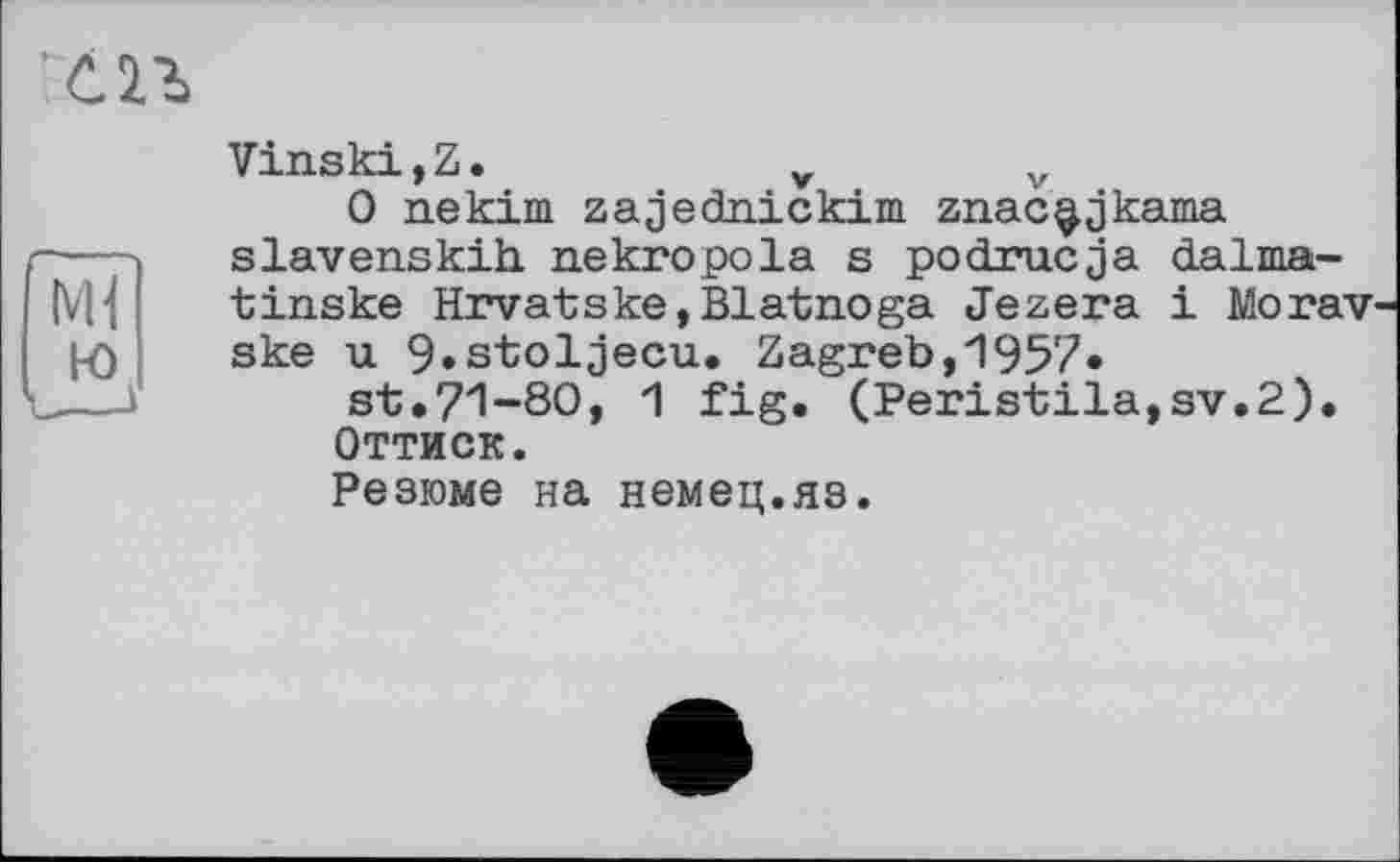 ﻿Ml
ю
VinskijZ.	v	v
0 nekim zajednickim znac^jkama slavenskih nekropola s podrucja dalma-tinske Hrvatske,Blatnoga Jezera і Morav' ske u 9»stoljecu. Zagreb,1957*
st.71-80, 1 fig. (Peristila,sv.2).
Оттиск.
Резюме на немец.яз.